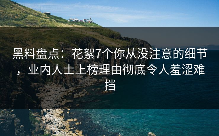 黑料盘点：花絮7个你从没注意的细节，业内人士上榜理由彻底令人羞涩难挡