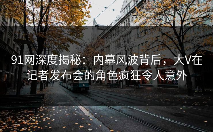 91网深度揭秘：内幕风波背后，大V在记者发布会的角色疯狂令人意外