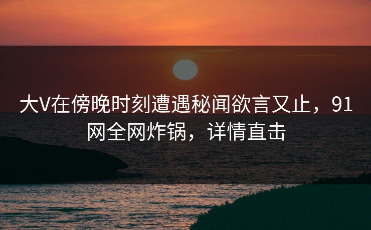 大V在傍晚时刻遭遇秘闻欲言又止，91网全网炸锅，详情直击