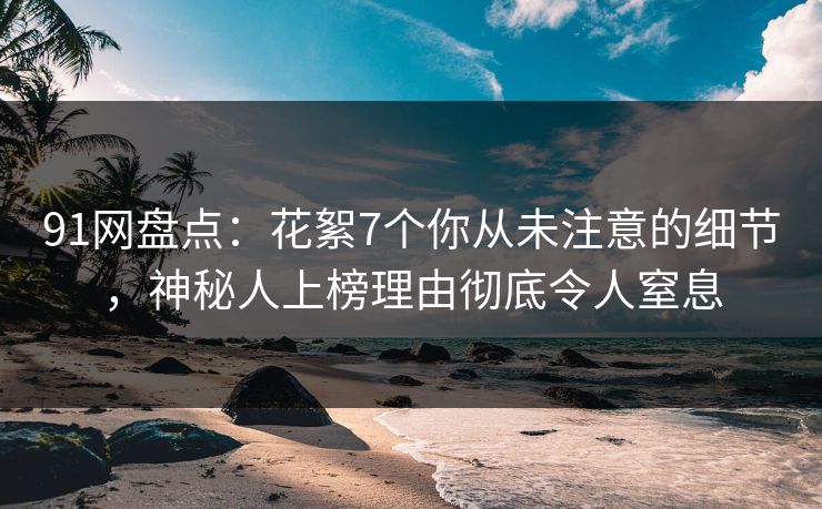 91网盘点：花絮7个你从未注意的细节，神秘人上榜理由彻底令人窒息