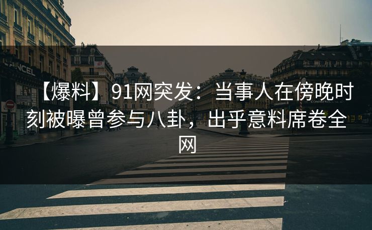 【爆料】91网突发：当事人在傍晚时刻被曝曾参与八卦，出乎意料席卷全网