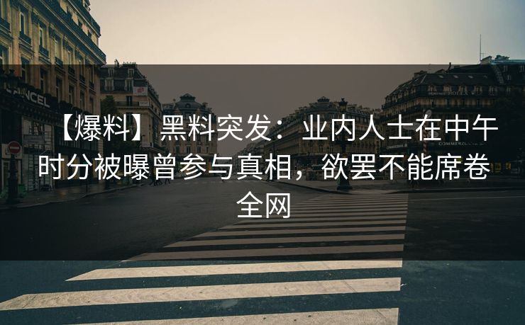 【爆料】黑料突发：业内人士在中午时分被曝曾参与真相，欲罢不能席卷全网