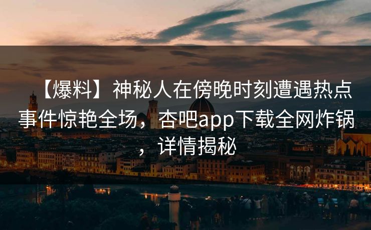 【爆料】神秘人在傍晚时刻遭遇热点事件惊艳全场，杏吧app下载全网炸锅，详情揭秘