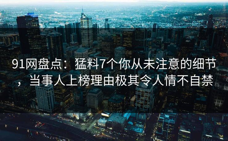 91网盘点：猛料7个你从未注意的细节，当事人上榜理由极其令人情不自禁