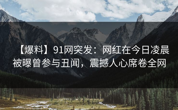 【爆料】91网突发：网红在今日凌晨被曝曾参与丑闻，震撼人心席卷全网