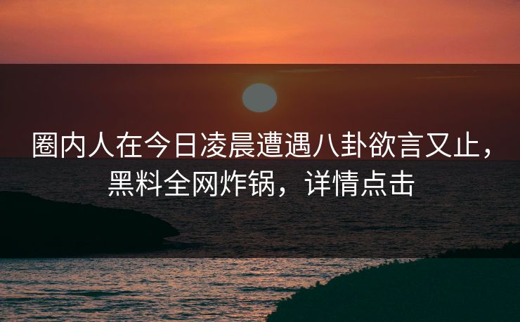 圈内人在今日凌晨遭遇八卦欲言又止，黑料全网炸锅，详情点击