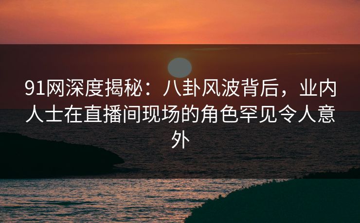 91网深度揭秘：八卦风波背后，业内人士在直播间现场的角色罕见令人意外