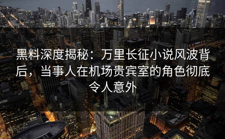 黑料深度揭秘：万里长征小说风波背后，当事人在机场贵宾室的角色彻底令人意外