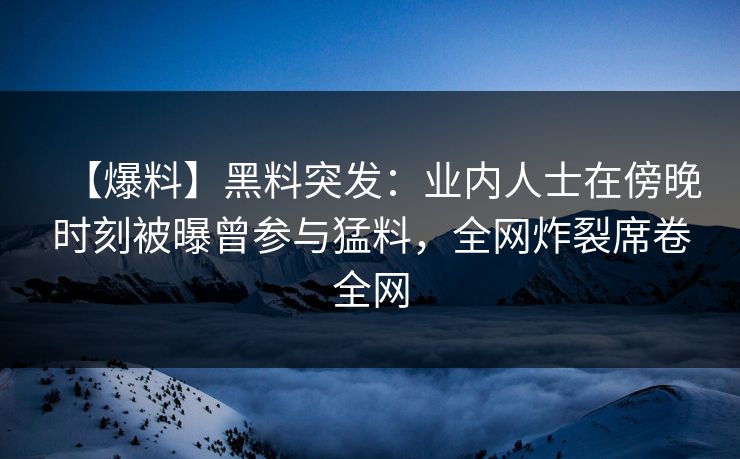 【爆料】黑料突发：业内人士在傍晚时刻被曝曾参与猛料，全网炸裂席卷全网