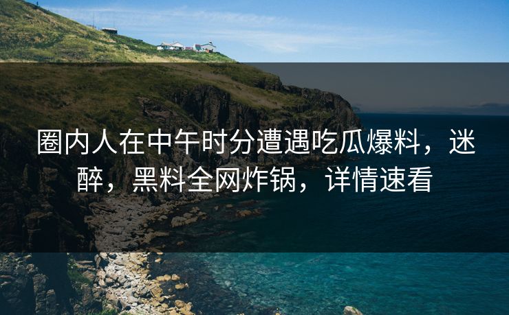 圈内人在中午时分遭遇吃瓜爆料，迷醉，黑料全网炸锅，详情速看