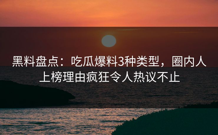 黑料盘点：吃瓜爆料3种类型，圈内人上榜理由疯狂令人热议不止
