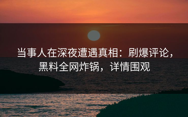 当事人在深夜遭遇真相：刷爆评论，黑料全网炸锅，详情围观