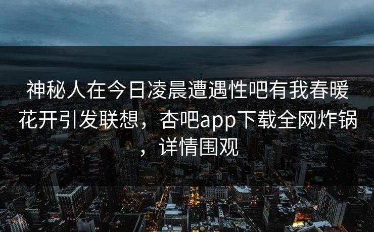 神秘人在今日凌晨遭遇性吧有我春暖花开引发联想，杏吧app下载全网炸锅，详情围观