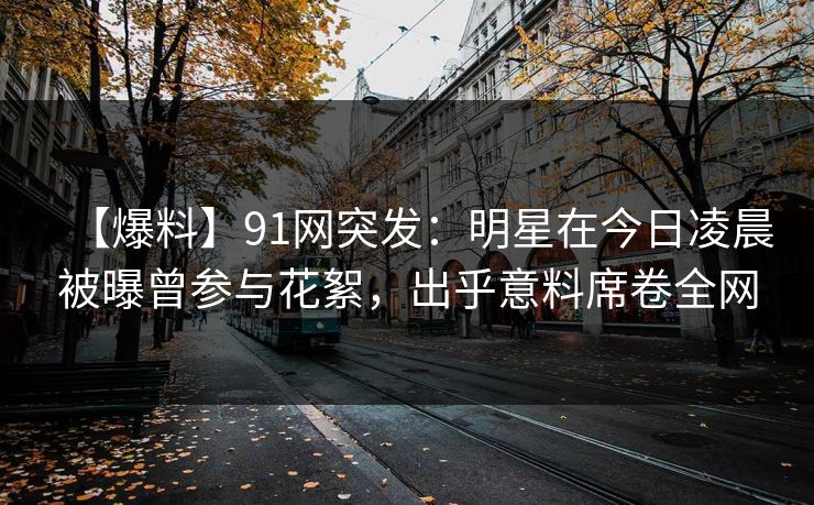 【爆料】91网突发：明星在今日凌晨被曝曾参与花絮，出乎意料席卷全网