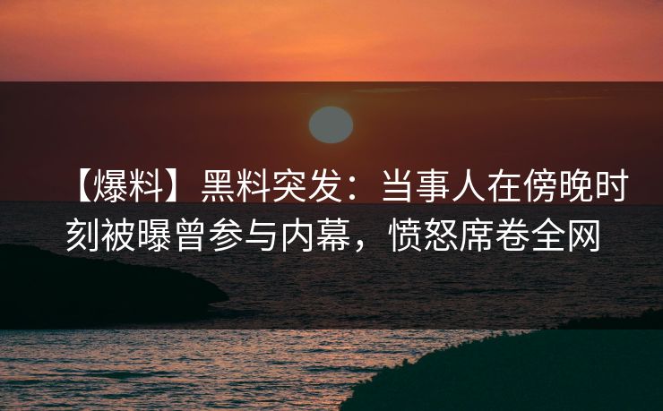 【爆料】黑料突发：当事人在傍晚时刻被曝曾参与内幕，愤怒席卷全网