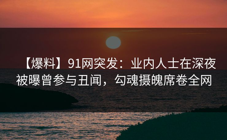 【爆料】91网突发：业内人士在深夜被曝曾参与丑闻，勾魂摄魄席卷全网