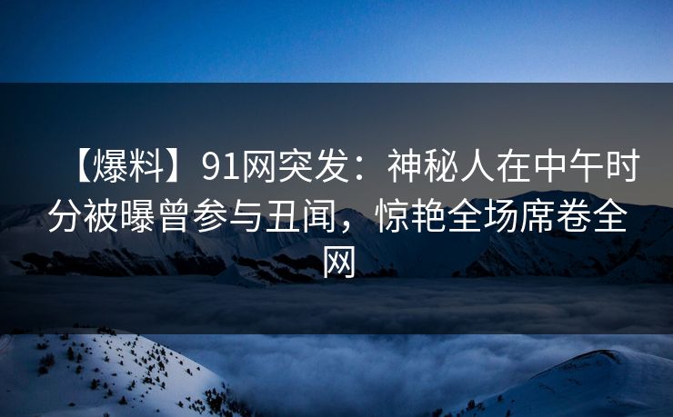 【爆料】91网突发：神秘人在中午时分被曝曾参与丑闻，惊艳全场席卷全网