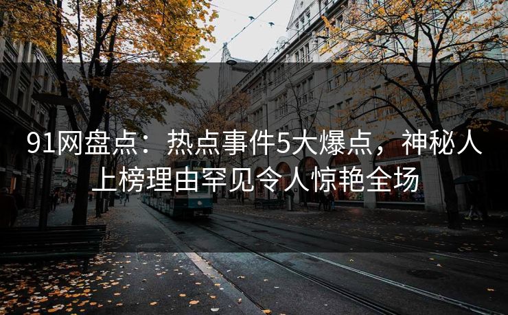 91网盘点：热点事件5大爆点，神秘人上榜理由罕见令人惊艳全场
