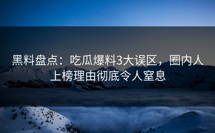 黑料盘点：吃瓜爆料3大误区，圈内人上榜理由彻底令人窒息