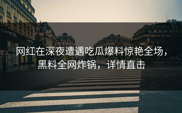 网红在深夜遭遇吃瓜爆料惊艳全场，黑料全网炸锅，详情直击