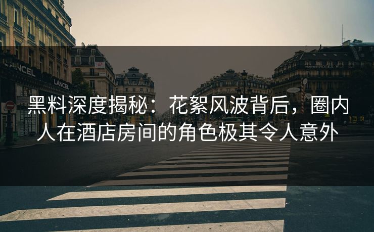 黑料深度揭秘：花絮风波背后，圈内人在酒店房间的角色极其令人意外