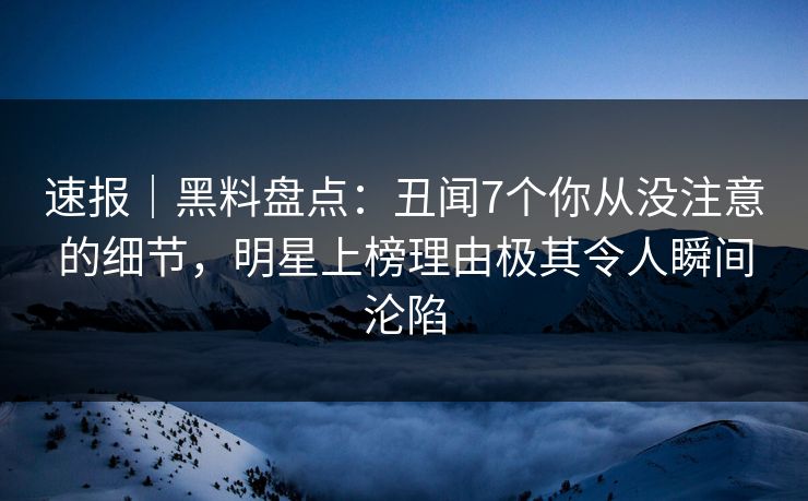 速报｜黑料盘点：丑闻7个你从没注意的细节，明星上榜理由极其令人瞬间沦陷