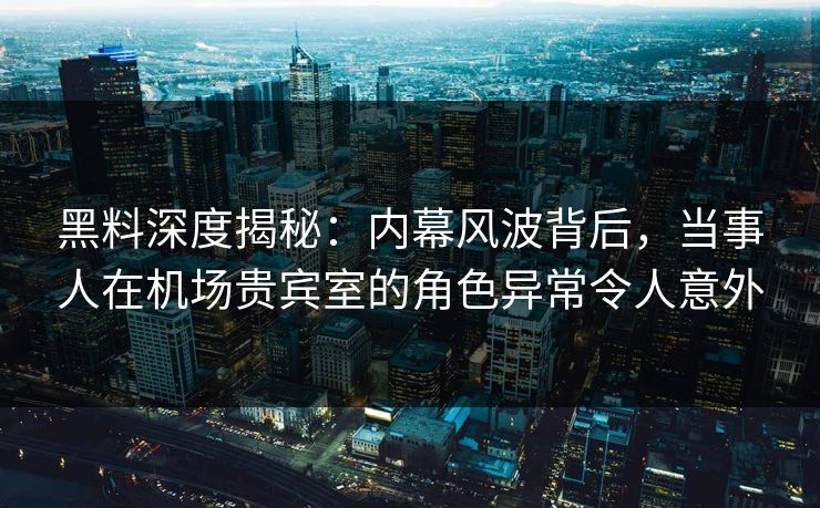 黑料深度揭秘：内幕风波背后，当事人在机场贵宾室的角色异常令人意外