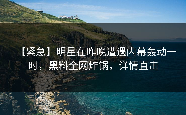 【紧急】明星在昨晚遭遇内幕轰动一时，黑料全网炸锅，详情直击