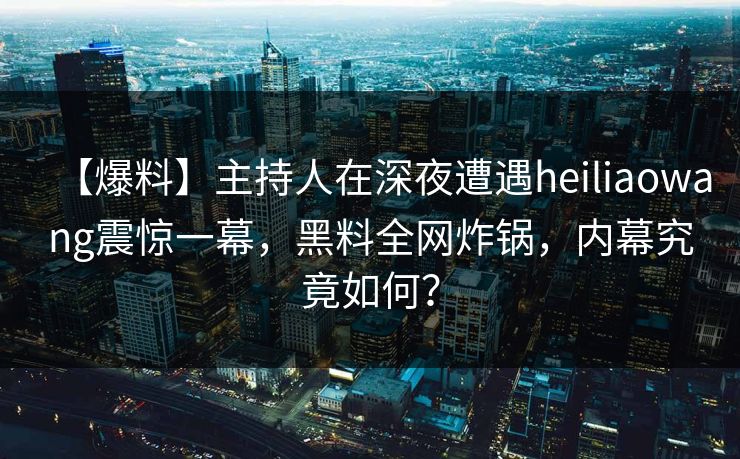 【爆料】主持人在深夜遭遇heiliaowang震惊一幕，黑料全网炸锅，内幕究竟如何？