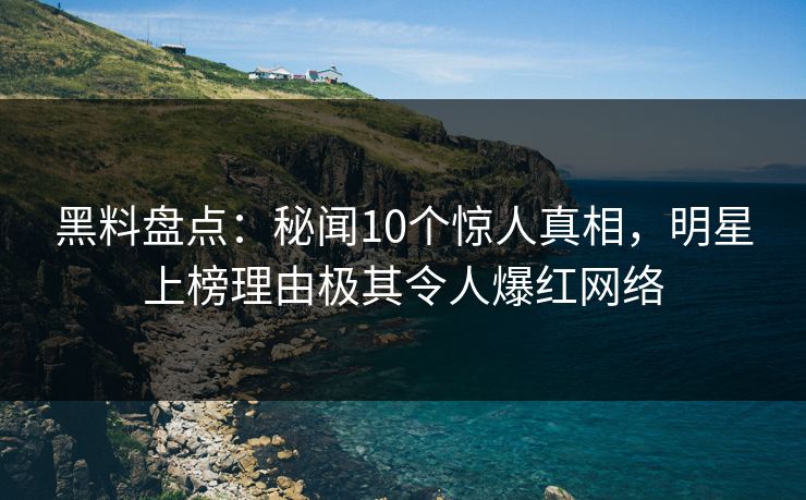 黑料盘点：秘闻10个惊人真相，明星上榜理由极其令人爆红网络