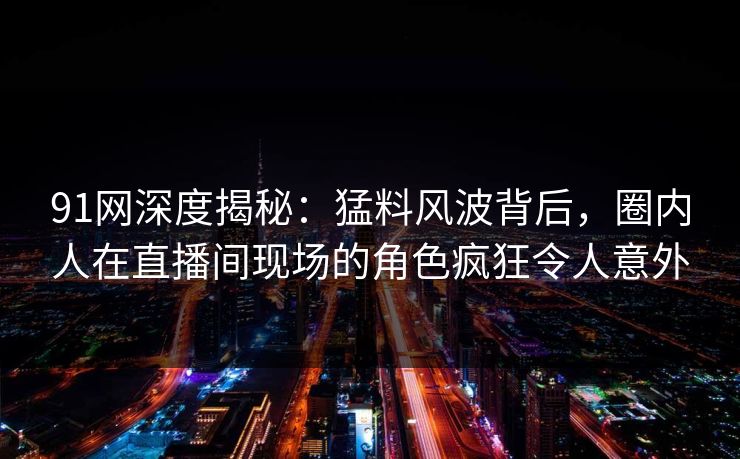 91网深度揭秘：猛料风波背后，圈内人在直播间现场的角色疯狂令人意外
