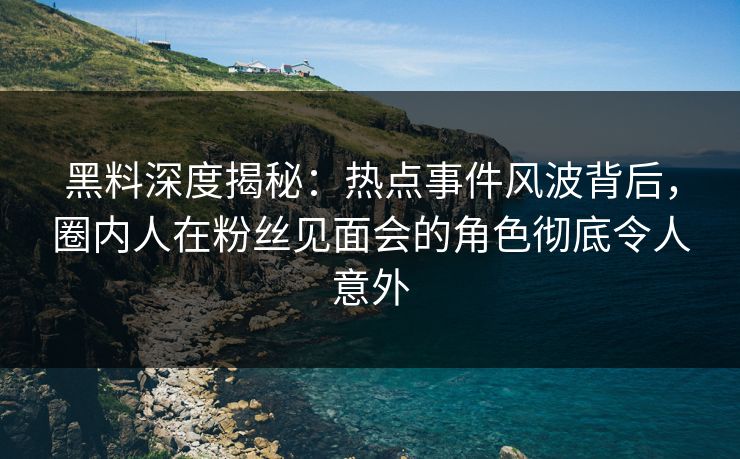 黑料深度揭秘：热点事件风波背后，圈内人在粉丝见面会的角色彻底令人意外