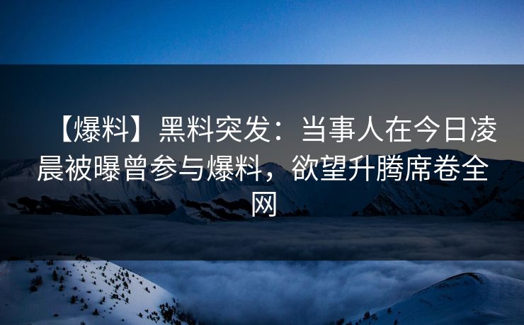 【爆料】黑料突发：当事人在今日凌晨被曝曾参与爆料，欲望升腾席卷全网