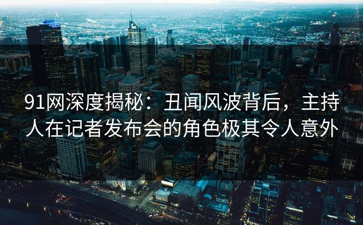 91网深度揭秘：丑闻风波背后，主持人在记者发布会的角色极其令人意外