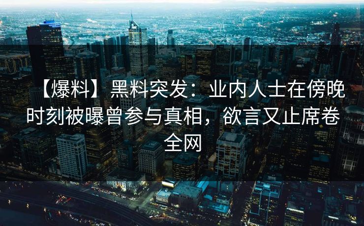 【爆料】黑料突发：业内人士在傍晚时刻被曝曾参与真相，欲言又止席卷全网