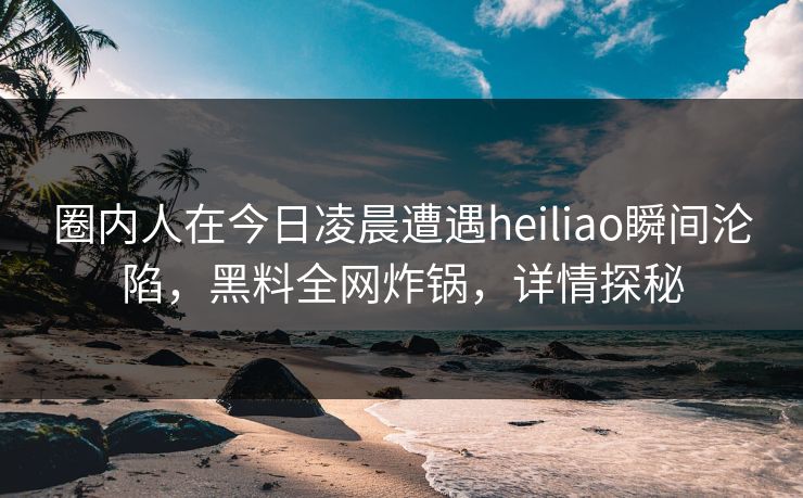 圈内人在今日凌晨遭遇heiliao瞬间沦陷，黑料全网炸锅，详情探秘