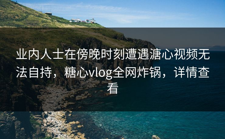 业内人士在傍晚时刻遭遇溏心视频无法自持，糖心vlog全网炸锅，详情查看