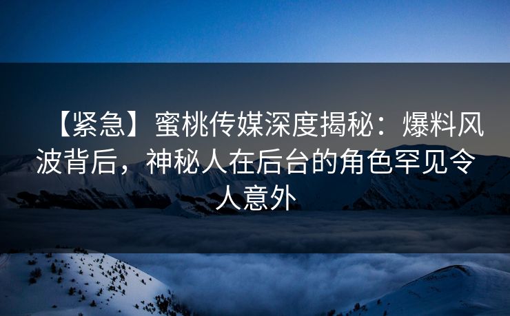 【紧急】蜜桃传媒深度揭秘：爆料风波背后，神秘人在后台的角色罕见令人意外