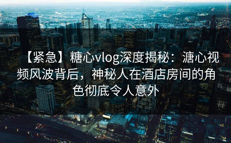 【紧急】糖心vlog深度揭秘：溏心视频风波背后，神秘人在酒店房间的角色彻底令人意外
