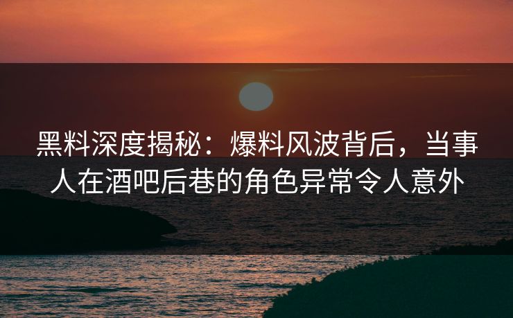 黑料深度揭秘：爆料风波背后，当事人在酒吧后巷的角色异常令人意外
