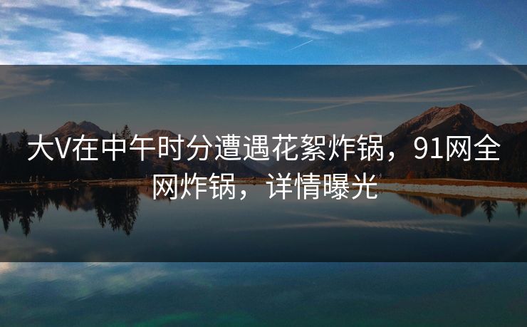 大V在中午时分遭遇花絮炸锅，91网全网炸锅，详情曝光