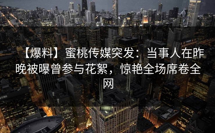 【爆料】蜜桃传媒突发：当事人在昨晚被曝曾参与花絮，惊艳全场席卷全网