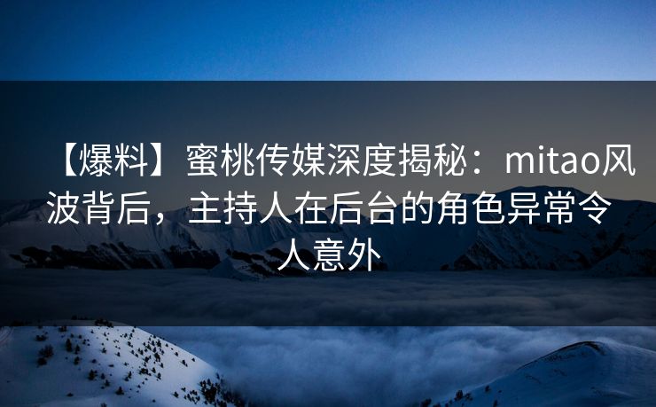 【爆料】蜜桃传媒深度揭秘：mitao风波背后，主持人在后台的角色异常令人意外
