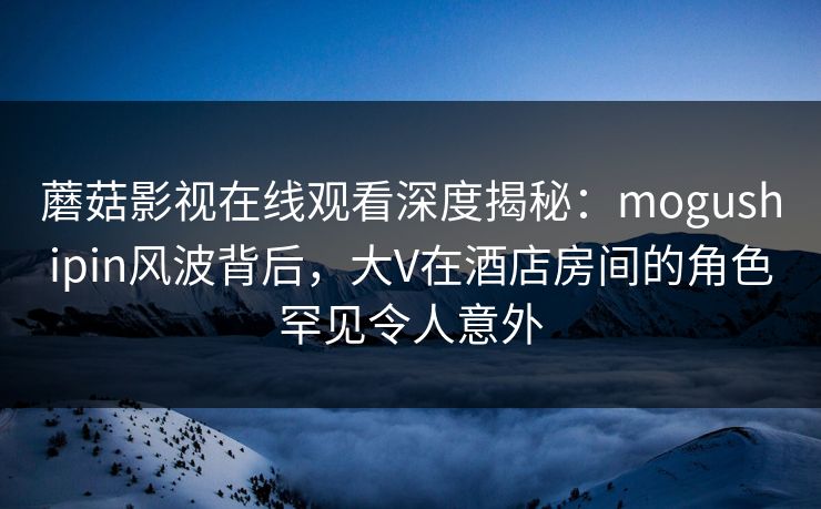 蘑菇影视在线观看深度揭秘：mogushipin风波背后，大V在酒店房间的角色罕见令人意外