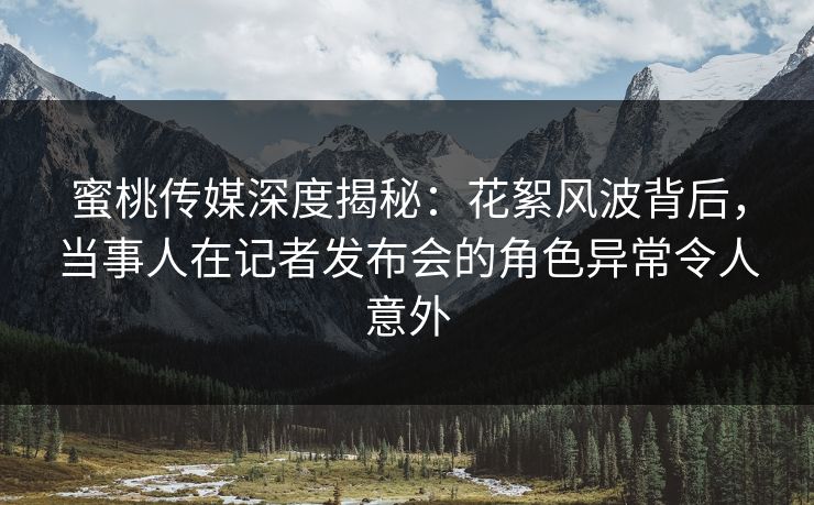 蜜桃传媒深度揭秘：花絮风波背后，当事人在记者发布会的角色异常令人意外