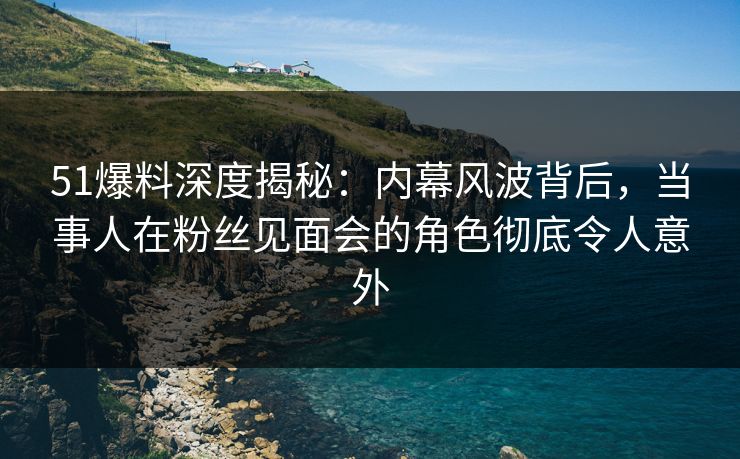 51爆料深度揭秘：内幕风波背后，当事人在粉丝见面会的角色彻底令人意外