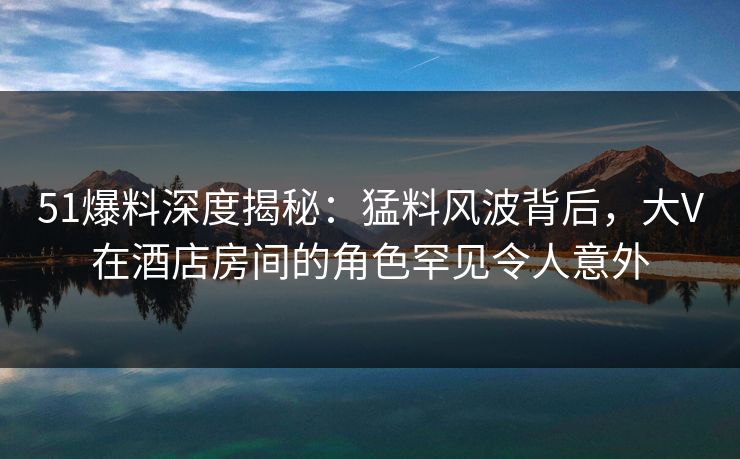51爆料深度揭秘：猛料风波背后，大V在酒店房间的角色罕见令人意外