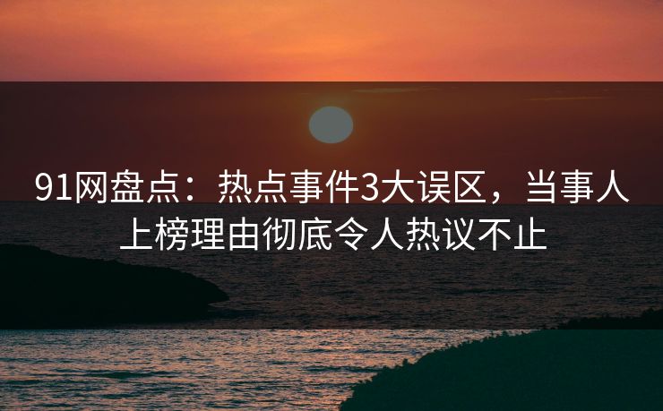 91网盘点：热点事件3大误区，当事人上榜理由彻底令人热议不止