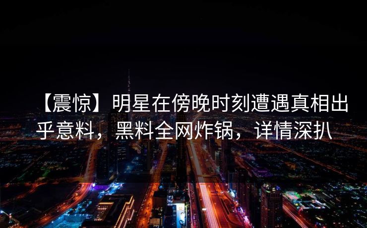 【震惊】明星在傍晚时刻遭遇真相出乎意料，黑料全网炸锅，详情深扒