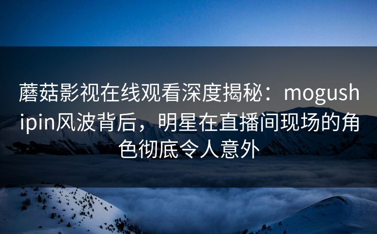 蘑菇影视在线观看深度揭秘：mogushipin风波背后，明星在直播间现场的角色彻底令人意外